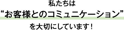私たちは お客様とのコミュニケーション を大切にしています！
